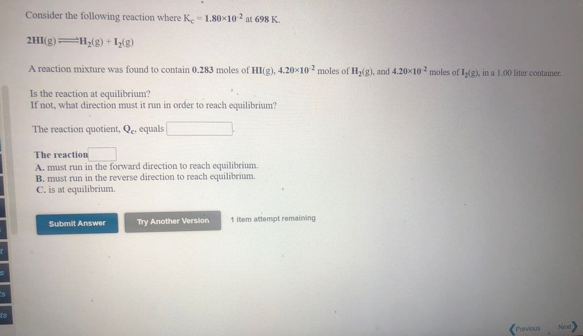 Consider the following reaction where K. 1.80×10 ² at 698 K.
2HI(g) H,(g) + I½(g)
A reaction mixture was found to contain 0.283 moles of HI(g), 4.20×10 2 moles of H,(g), and 4.20×10 2 moles of I,(g), in a 1.00 liter container.
Is the reaction at equilibrium?
If not, what direction must it run in order to reach equilibrium?
The reaction quotient, Qc, equals
The reaction
A. must run in the forward direction to reach equilibrium.
B. must run in the reverse direction to reach equilibrium.
C. is at equilibrium.
Try Another Version
1 item attempt remaining
Submit Answer
is
ts
Previous
Next
