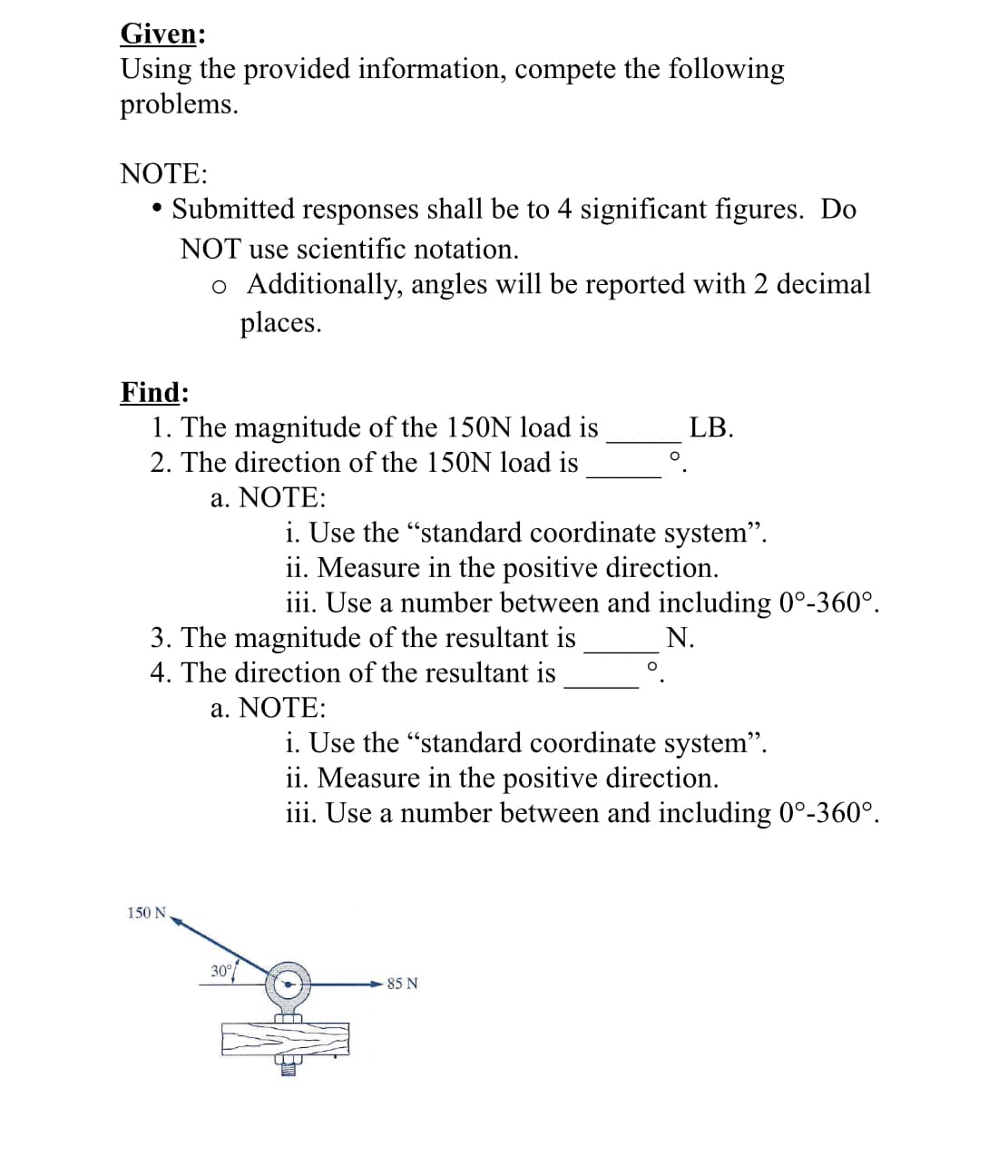 Given:
Using the provided information, compete the following
problems.
NOTE:
Submitted responses shall be to 4 significant figures. Do
NOT use scientific notation.
o Additionally, angles will be reported with 2 decimal
places.
Find:
1. The magnitude of the 150N load is
LB.
2. The direction of the 150N load is
a. NOΤΕ:
i. Use the "standard coordinate system".
ii. Measure in the positive direction.
iii. Use a number between and including 0°-360°.
3. The magnitude of the resultant is
N.
4. The direction of the resultant is
а. NOTE:
i. Use the "standard coordinate system".
ii. Measure in the positive direction.
iii. Use a number between and including 0°-360°.
150 N
30
85 N
