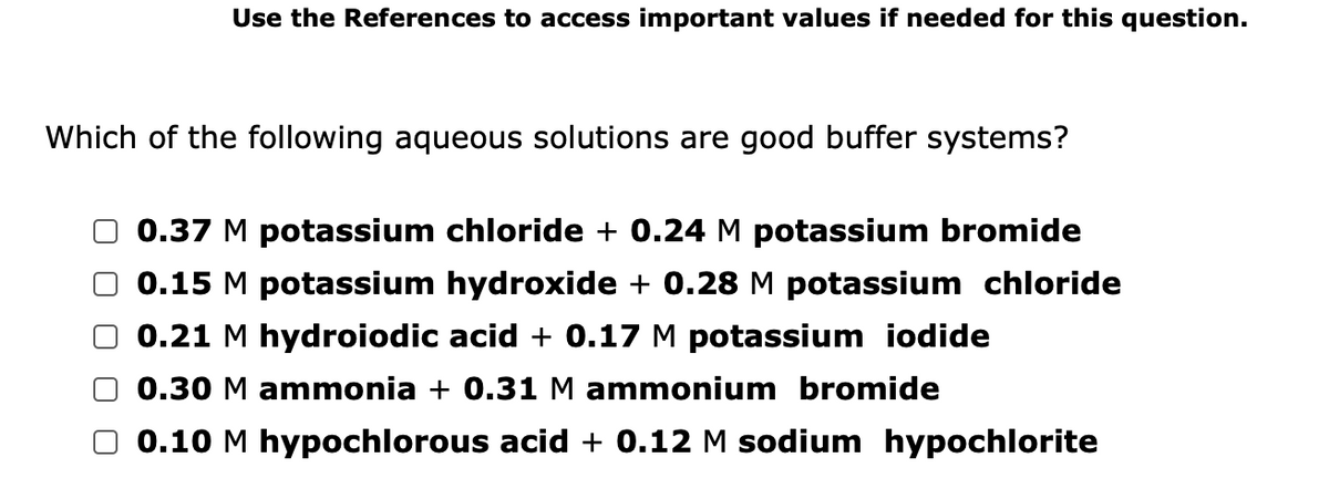 Use the References to access important values if needed for this question.
Which of the following aqueous solutions are good buffer systems?
0.37 M potassium chloride + 0.24 M potassium bromide
0.15 M potassium hydroxide + 0.28 M potassium chloride
O 0.21 M hydroiodic acid + 0.17 M potassium iodide
0.30 M ammonia + 0.31M ammonium bromide
0.10 M hypochlorous acid + 0.12 M sodium hypochlorite
