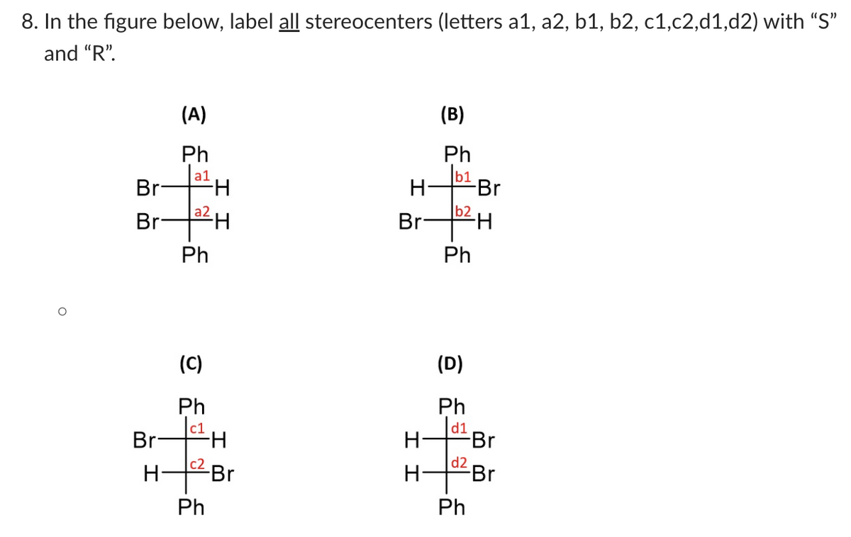 8. In the figure below, label all stereocenters (letters a1, a2, b1, b2, c1,c2,d1,d2) with “S"
and "R".
(A)
(B)
Ph
a1
Br-
Ph
b1
H-
Br
a2
b2
Br
Br-
H-
Ph
Ph
(C)
(D)
Ph
|c1
Br
Ph
H-
d1
Br
H-
H
c2
-Br
d2
FBr
Ph
Ph
エエ
