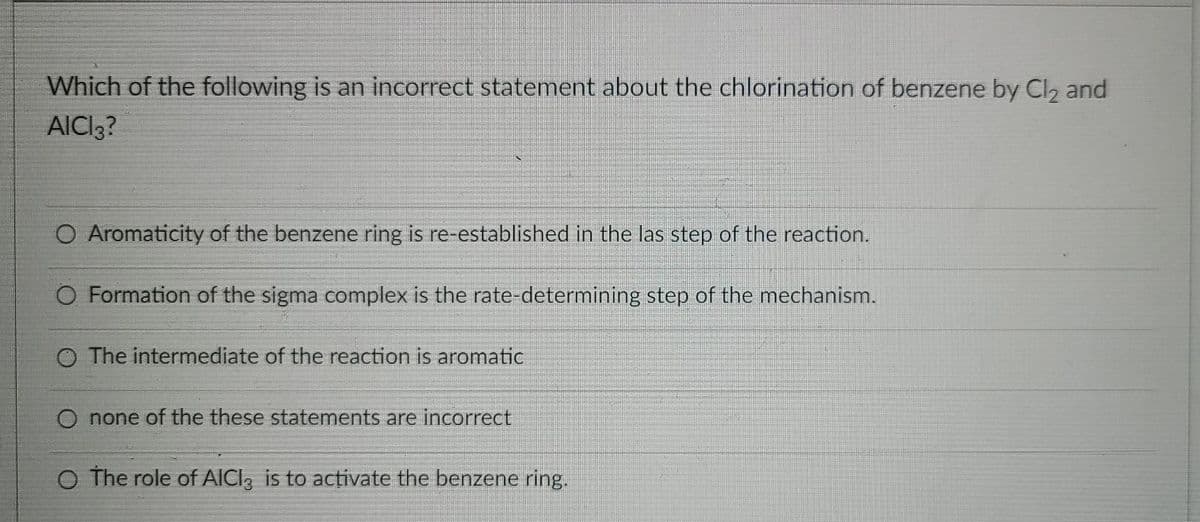 Which of the following is an incorrect statement about the chlorination of benzene by Cl, and
AICI3?
O Aromaticity of the benzene ring is re-established in the las step of the reaction.
O Formation of the sigma complex is the rate-determining step of the mechanism.
O The intermediate of the reaction is aromatic
O none of the these statements are incorrect
O The role of AICI, is to activate the benzene ring.
