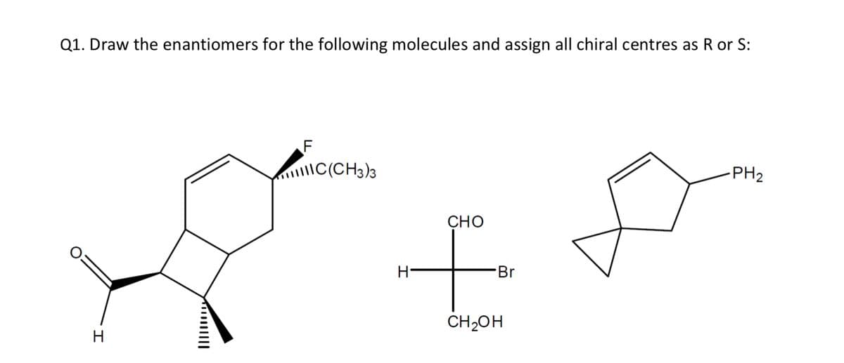 Q1. Draw the enantiomers for the following molecules and assign all chiral centres as R or
F
|C(CH3)3
-PH2
CHO
Br
CH2OH
H
