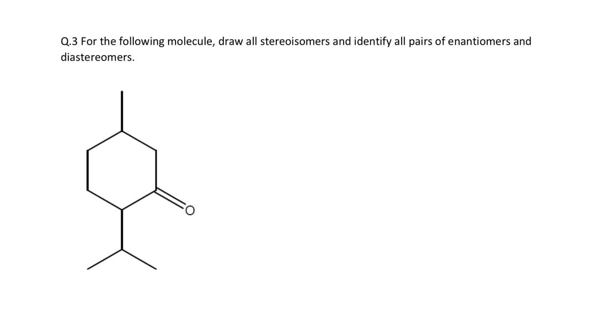 Q.3 For the following molecule, draw all stereoisomers and identify all pairs of enantiomers and
diastereomers.
