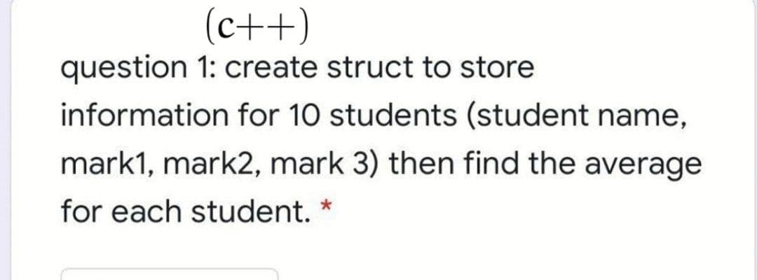 (c++)
question 1: create struct to store
information for 10 students (student name,
mark1, mark2, mark 3) then find the average
for each student. *
