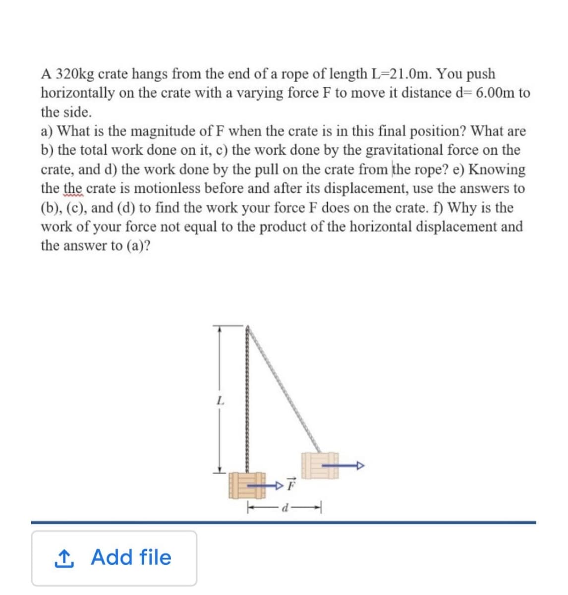 A 320kg crate hangs from the end of a rope of length L=21.0m. You push
horizontally on the crate with a varying force F to move it distance d= 6.00m to
the side.
a) What is the magnitude of F when the crate is in this final position? What are
b) the total work done on it, c) the work done by the gravitational force on the
crate, and d) the work done by the pull on the crate from the rope? e) Knowing
the the crate is motionless before and after its displacement, use the answers to
(b), (c), and (d) to find the work your force F does on the crate. f) Why is the
work of your force not equal to the product of the horizontal displacement and
the answer to (a)?
L.
1 Add file
