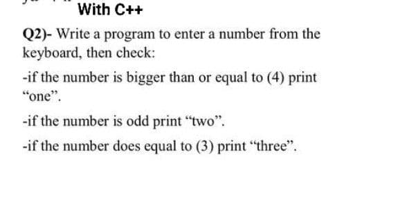 With C++
Q2)- Write a program to enter a number from the
keyboard, then check:
-if the number is bigger than or equal to (4) print
"one".
-if the number is odd print "two".
-if the number does equal to (3) print "three".
