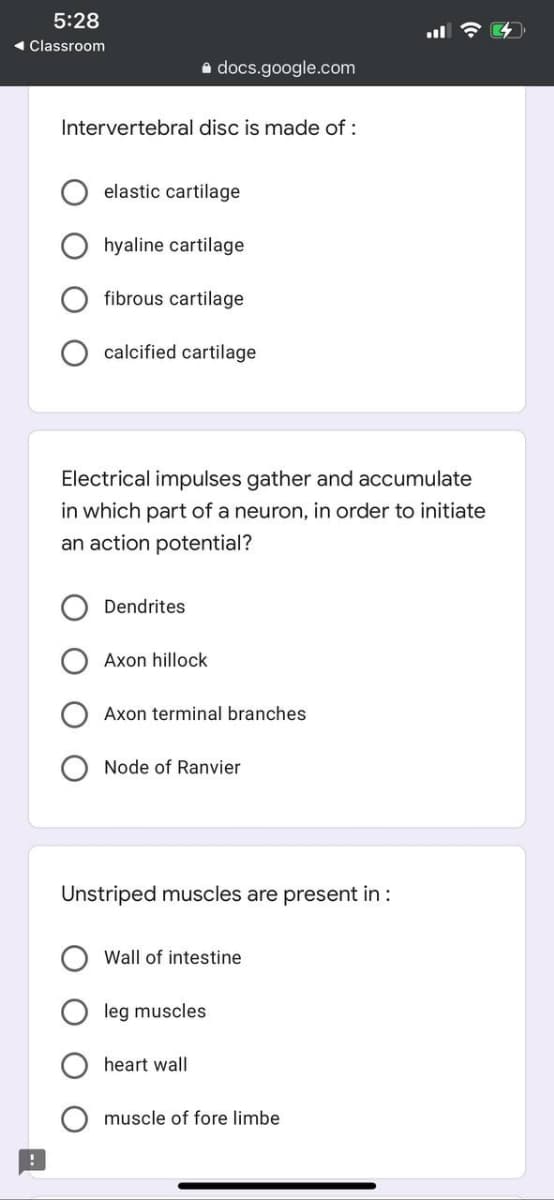 5:28
1 Classroom
a docs.google.com
Intervertebral disc is made of :
elastic cartilage
hyaline cartilage
fibrous cartilage
calcified cartilage
Electrical impulses gather and accumulate
in which part of a neuron, in order to initiate
an action potential?
Dendrites
Axon hillock
Axon terminal branches
Node of Ranvier
Unstriped muscles are present in :
Wall of intestine
leg muscles
heart wall
muscle of fore limbe
