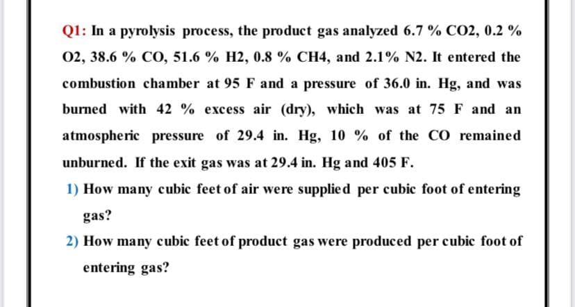 Q1: In a pyrolysis process, the product gas analyzed 6.7 % CO2, 0.2 %
02, 38.6 % CO, 51.6 % H2, 0.8 % CH4, and 2.1% N2. It entered the
combustion chamber at 95 F and a pressure of 36.0 in. Hg, and was
burned with 42 % excess air (dry), which was at 75 F and an
atmospheric pressure of 29.4 in. Hg, 10 % of the CO remained
unburned. If the exit gas was at 29.4 in. Hg and 405 F.
1) How many cubic feet of air were supplied per cubic foot of entering
gas?
2) How many cubic feet of product gas were produced per cubic foot of
entering gas?
