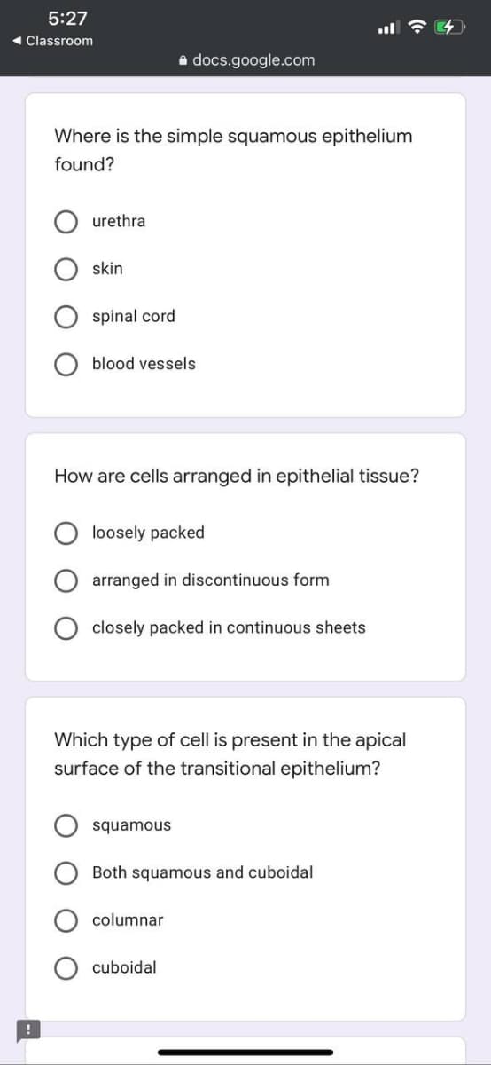 5:27
- Classroom
a docs.google.com
Where is the simple squamous epithelium
found?
urethra
skin
spinal cord
blood vessels
How are cells arranged in epithelial tissue?
loosely packed
arranged in discontinuous form
closely packed in continuous sheets
Which type of cell is present in the apical
surface of the transitional epithelium?
squamous
Both squamous and cuboidal
columnar
cuboidal
O O
