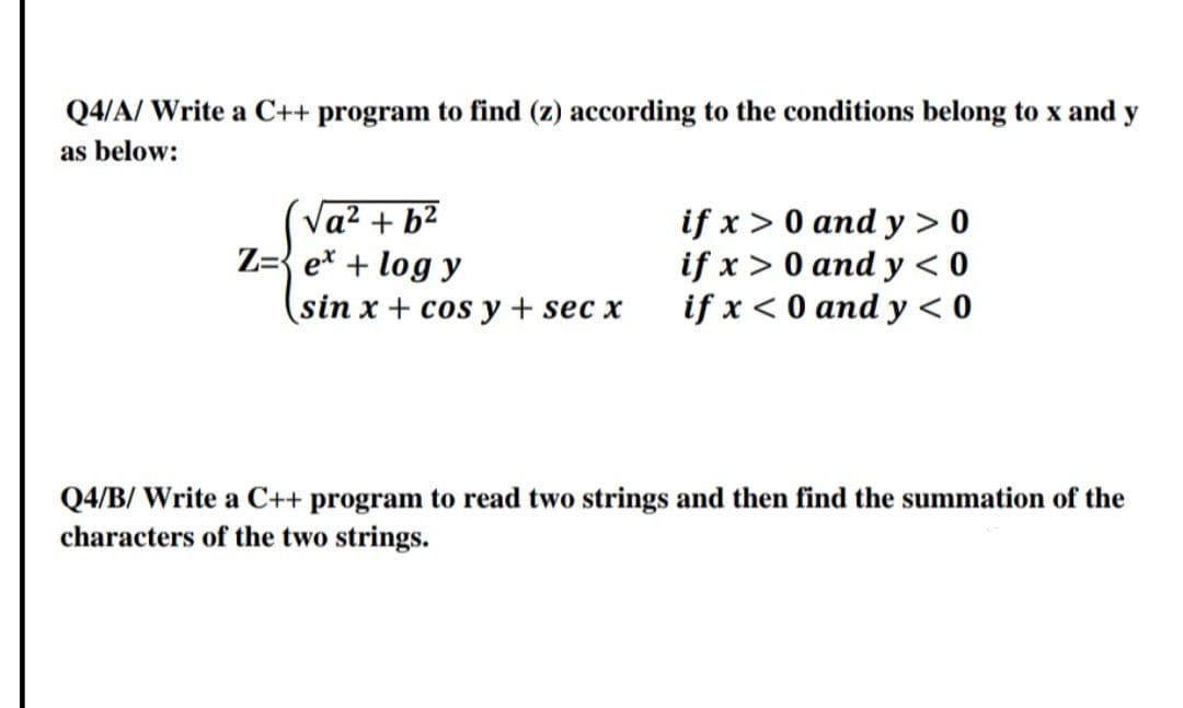 Q4/A/ Write a C++ program to find (z) according to the conditions belong to x and y
as below:
(Va² + b²
Z={ e* + log y
if x > 0 and y > 0
if x > 0 and y < 0
if x < 0 and y < 0
sin x + cos y + sec x
Q4/B/ Write a C++ program to read two strings and then find the summation of the
characters of the two strings.
