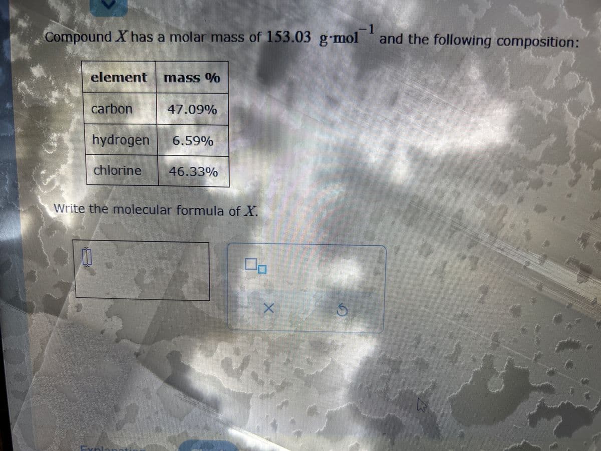 1
Compound X has a molar mass of 153.03 g-mol and the following composition:
1
element mass %
carbon
47.09%
hydrogen 6.59%
chlorine 46.33%
Write the molecular formula of X.
0
X
J
N
CA