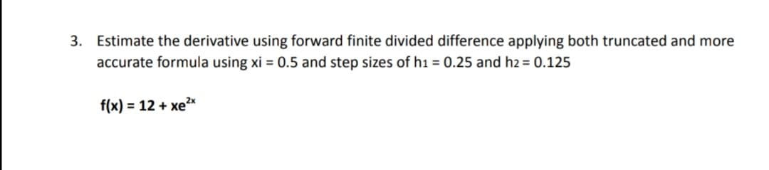3. Estimate the derivative using forward finite divided difference applying both truncated and more
accurate formula using xi = 0.5 and step sizes of h1 = 0.25 and h2 = 0.125
f(x) = 12 + xex
