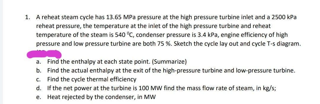 1.
A reheat steam cycle has 13.65 MPa pressure at the high pressure turbine inlet and a 2500 kPa
reheat pressure, the temperature at the inlet of the high pressure turbine and reheat
temperature of the steam is 540 °C, condenser pressure is 3.4 kPa, engine efficiency of high
pressure and low pressure turbine are both 75 %. Sketch the cycle lay out and cycle T-s diagram.
a. Find the enthalpy at each state point. (Summarize)
b. Find the actual enthalpy at the exit of the high-pressure turbine and low-pressure turbine.
Find the cycle thermal efficiency
С.
d. If the net power at the turbine is 100 MW find the mass flow rate of steam, in kg/s;
Heat rejected by the condenser, in MW
е.
