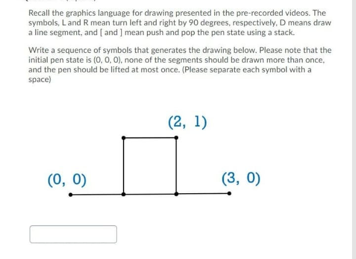 Recall the graphics language for drawing presented in the pre-recorded videos. The
symbols, L and R mean turn left and right by 90 degrees, respectively, D means draw
a line segment, and [ and ] mean push and pop the pen state using a stack.
Write a sequence of symbols that generates the drawing below. Please note that the
initial pen state is (0, 0, 0), none of the segments should be drawn more than once,
and the pen should be lifted at most once. (Please separate each symbol with a
space)
(2, 1)
(0, 0)
(3, 0)
