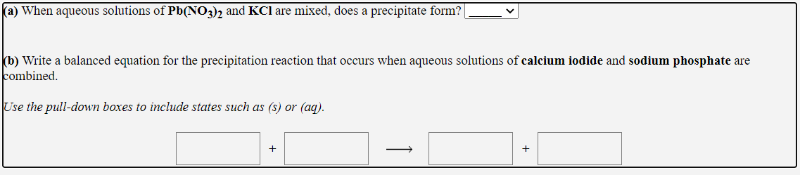 a) When aqueous solutions of Pb(NO3)2 and KCl are mixed, does a precipitate form?
b) Write a balanced equation for the precipitation reaction that occurs when aqueous solutions of calcium iodide and sodium phosphate are
ombined.
Jse the pull-down boxes to include states such as (s) or (aq).
