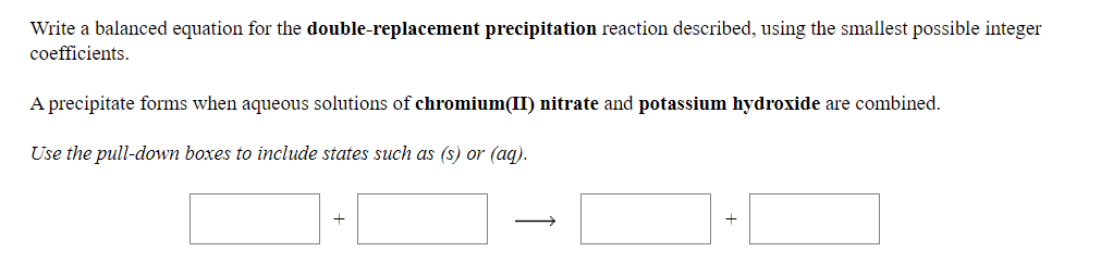Write a balanced equation for the double-replacement precipitation reaction described, using the smallest possible integer
coefficients.
A precipitate forms when aqueous solutions of chromium(II) nitrate and potassium hydroxide are combined.
Use the pull-down boxes to include states such as (s) or (aq).
