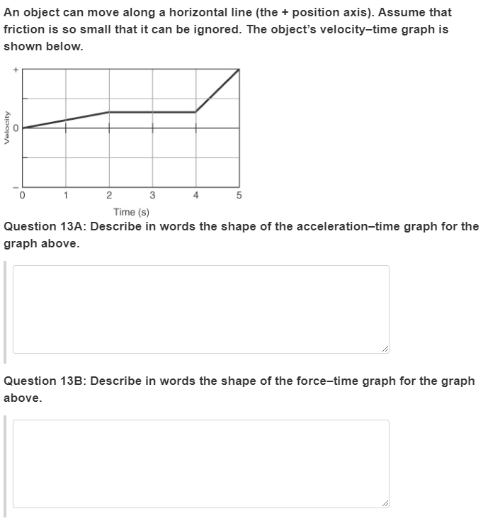 An object can move along a horizontal line (the + position axis). Assume that
friction is so small that it can be ignored. The object's velocity-time graph is
shown below.
Time (s)
Question 13A: Describe in words the shape of the acceleration-time graph for the
graph above.
Question 13B: Describe in words the shape of the force-time graph for the graph
above.
Velocity
