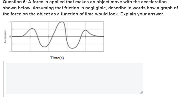 Question 6: A force is applied that makes an object move with the acceleration
shown below. Assuming that friction is negligible, describe in words how a graph of
the force on the object as a function of time would look. Explain your answer.
Time(s)
