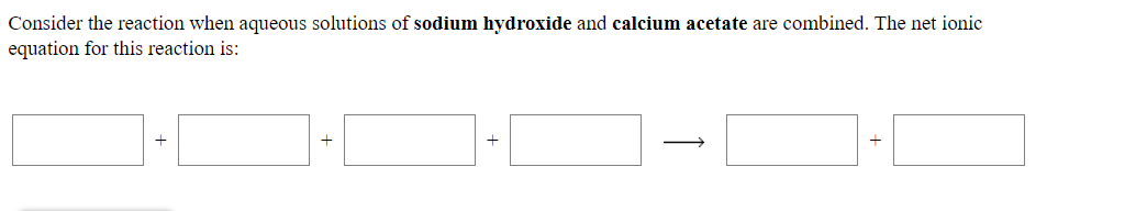 Consider the reaction when aqueous solutions of sodium hydroxide and calcium acetate are combined. The net ionic
equation for this reaction is:
↑
+
+
+
