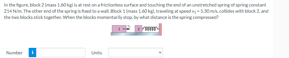 In the figure, block 2 (mass 1.60 kg) is at rest on a frictionless surface and touching the end of an unstretched spring of spring constant
214 N/m. The other end of the spring is fixed to a wall. Block 1 (mass 1.60 kg), traveling at speed v₁ = 5.30 m/s, collides with block 2, and
the two blocks stick together. When the blocks momentarily stop, by what distance is the spring compressed?
Number
Units
00000