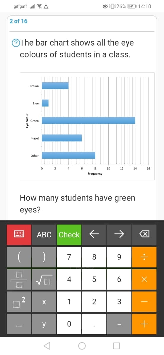 giffgaff ll aA
O1 26% I 14:10
2 of 16
OThe bar chart shows all the eye
colours of students in a class.
Brown
Blue
Green
Hazel
Other
2
6
8
10
12
14
16
Frequency
How many students have green
eyes?
ABC Check E
8
9.
1
2
y
