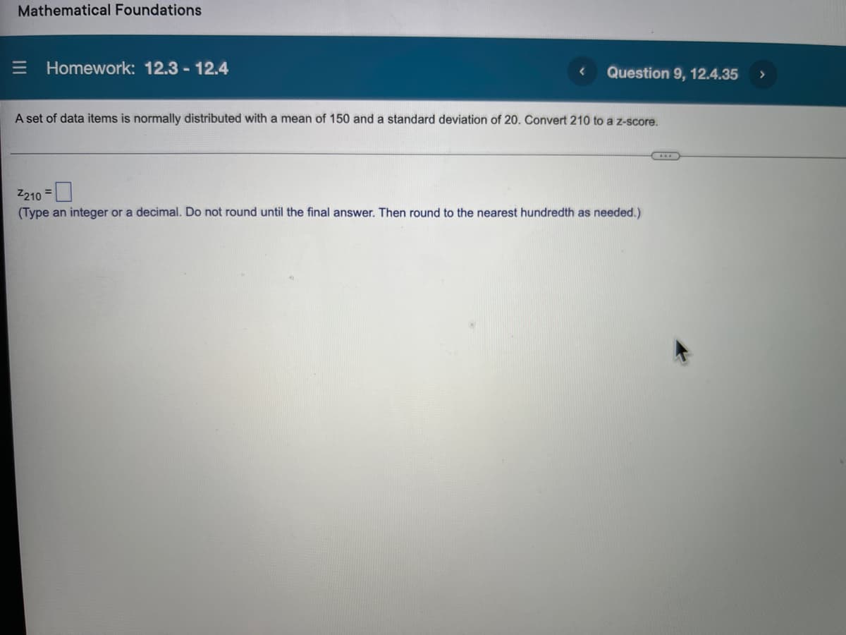 Mathematical Foundations
E Homework: 12.3 - 12.4
Question 9, 12.4.35
A set of data items is normally distributed with a mean of 150 and a standard deviation of 20. Convert 210 to a z-score.
Z210 =
(Type an integer or a decimal. Do not round until the final answer. Then round to the nearest hundredth as needed.)
