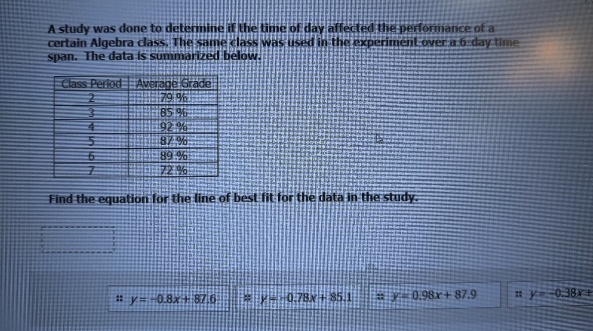 A study was done to detemine if the time of day affected the performance of a
certain Algebra dlass. The same class was used in the experiment over a 6-day time
span. The data is summarized below.
Class Period EAverage Grade
79 %
85 %
92 %
87 %
89 %
72.%
Find the equation for the line of best fit for the data in the study.
#y=-0.8x+87,6
0.78 + 85.1
ay= 0.98xr+ 87.9
# y=-0.38x E
