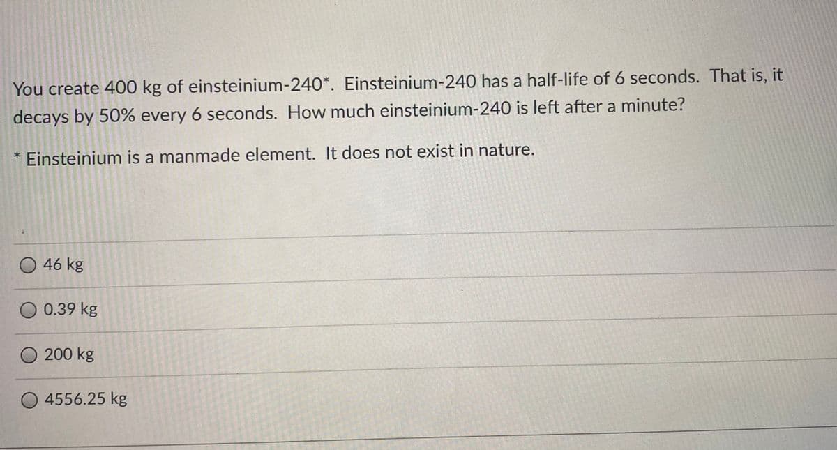 You create 400 kg of einsteinium-240*. Einsteinium-240 has a half-life of 6 seconds. That is, it
decays by 50% every 6 seconds. How much einsteinium-240 is left after a minute?
Einsteinium is a manmade element. It does not exist in nature.
46 kg
0.39 kg
200 kg
O 4556.25 kg
