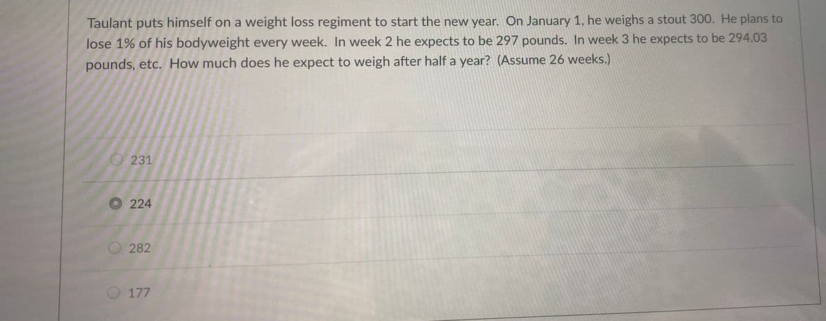 Taulant puts himself on a weight loss regiment to start the new year. On January 1, he weighs a stout 300. He plans to
lose 1% of his bodyweight every week. In week 2 he expects to be 297 pounds. In week 3 he expects to be 294.03
pounds, etc. How much does he expect to weigh after half a year? (Assume 26 weeks.)
231
224
282
177
