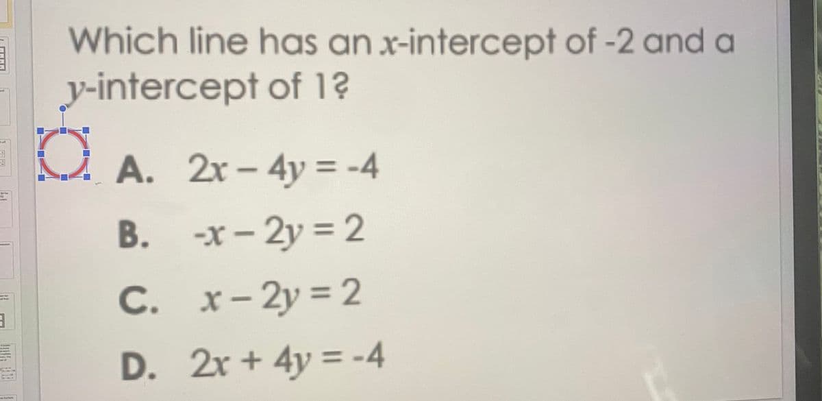 Which line has an x-intercept of -2 and a
y-intercept of 1?
A. 2r– 4y = -4
B. -x- 2y = 2
С.
C. x-2y = 2
enor
D. 2r + 4y = -4
he tacion
