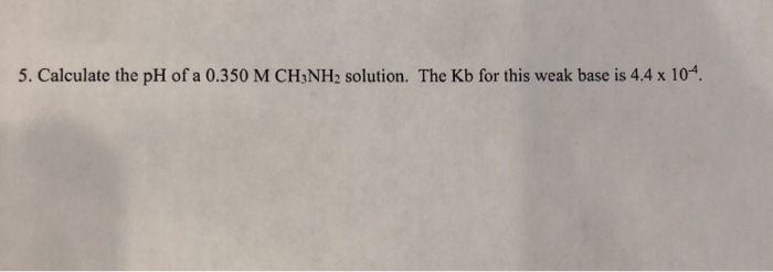 5. Calculate the pH of a 0.350 M CH3NH2 solution. The Kb for this weak base is 4.4 x 104.
