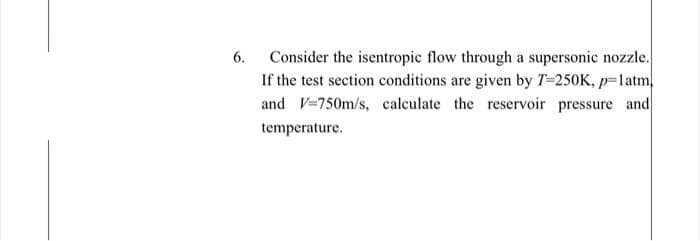Consider the isentropic flow through a supersonic nozzle.
If the test section conditions are given by T-250K, p=latm,
and V-750m/s, calculate the reservoir pressure and
6.
temperature.
