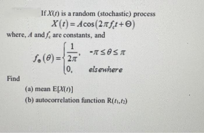 If X() is a random (stochastic) process
X(t) = Acos(27ft+0)
where, A and fe are constants, and
f.(0) ={ 27'
%3D
0,
elsewhere
Find
(a) mean E[X())
(b) autocorrelation function R(rtı,t2)
