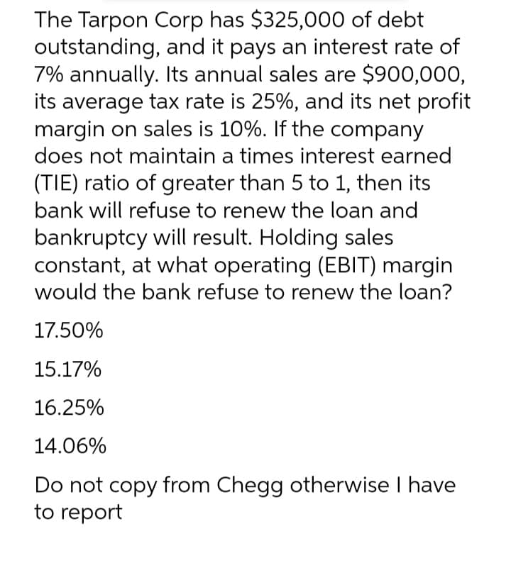 The Tarpon Corp has $325,000 of debt
outstanding, and it pays an interest rate of
7% annually. Its annual sales are $900,000,
its average tax rate is 25%, and its net profit
margin on sales is 10%. If the company
does not maintain a times interest earned
(TIE) ratio of greater than 5 to 1, then its
bank will refuse to renew the loan and
bankruptcy will result. Holding sales
constant, at what operating (EBIT) margin
would the bank refuse to renew the loan?
17.50%
15.17%
16.25%
14.06%
Do not copy from Chegg otherwise I have
to report
