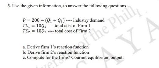 5. Use the given information, to answer the following questions. .
the Phil
YA
P = 200 - (Q1 + Q2) ---- industry demand
TC, = 10Q1 ---- total cost of Firm 1
TC2 = 10Q2 -- total cost of Firm 2
a. Derive firm l's reaction function
b. Derive firm 2's reaction function
c. Compute for the firms' Cournot equilibrium output.
