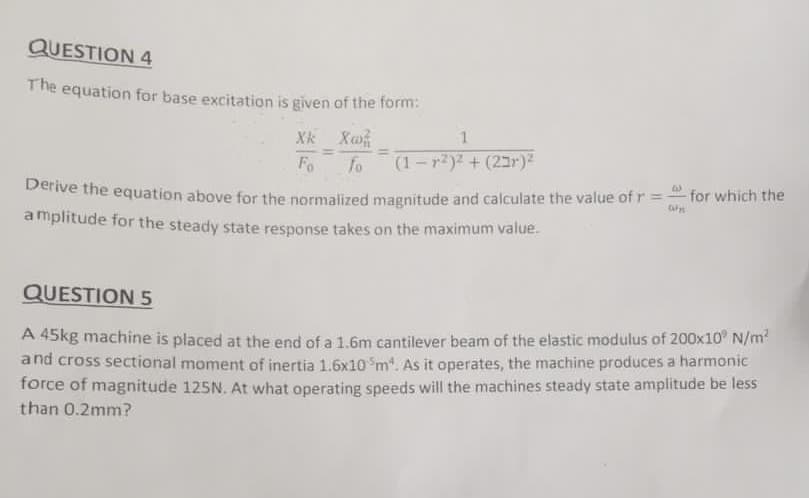 QUESTION 4
The equation for base excitation is given of the form:
Xk Xo
Fo
fo
(1-r2)2 + (2r)²
Dernve the equation above for the normalized magnitude and calculate the value of r = for which the
amplitude for the steady state response takes on the maximum value.
QUESTION 5
A 45kg machine is placed at the end of a 1.6m cantilever beam of the elastic modulus of 200x10 N/m?
and cross sectional moment of inertia 1.6x10 m. As it operates, the machine produces a harmonic
force of magnitude 125N. At what operating speeds will the machines steady state amplitude be less
than 0.2mm?
