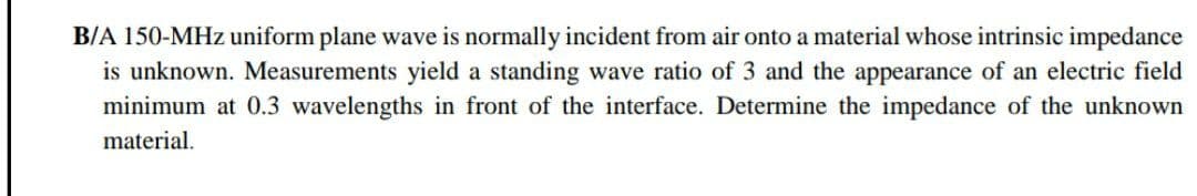 B/A 150-MHz uniform plane wave is normally incident from air onto a material whose intrinsic impedance
is unknown. Measurements yield a standing wave ratio of 3 and the appearance of an electric field
minimum at 0.3 wavelengths in front of the interface. Determine the impedance of the unknown
material.
