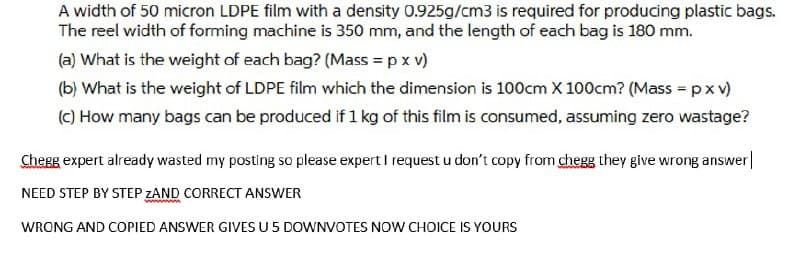 A width of 50 micron LDPE film with a density 0.925g/cm3 is required for producing plastic bags.
The reel width of forming machine is 350 mm, and the length of each bag is 180 mm.
(a) What is the weight of each bag? (Mass = p x v)
(b) What is the weight of LDPE film which the dimension is 100cm X 100cm? (Mass = px v)
(C) How many bags can be produced if 1 kg of this film is consumed, assuming zero wastage?
Cherg expert already wasted my posting so please expert I request u don't copy from chegg they give wrong answer|
NEED STEP BY STEP ZAND CORRECT ANSWER
www.
WRONG AND COPIED ANSWER GIVES U 5 DOWNVOTES NOW CHOICE IS YOURS
