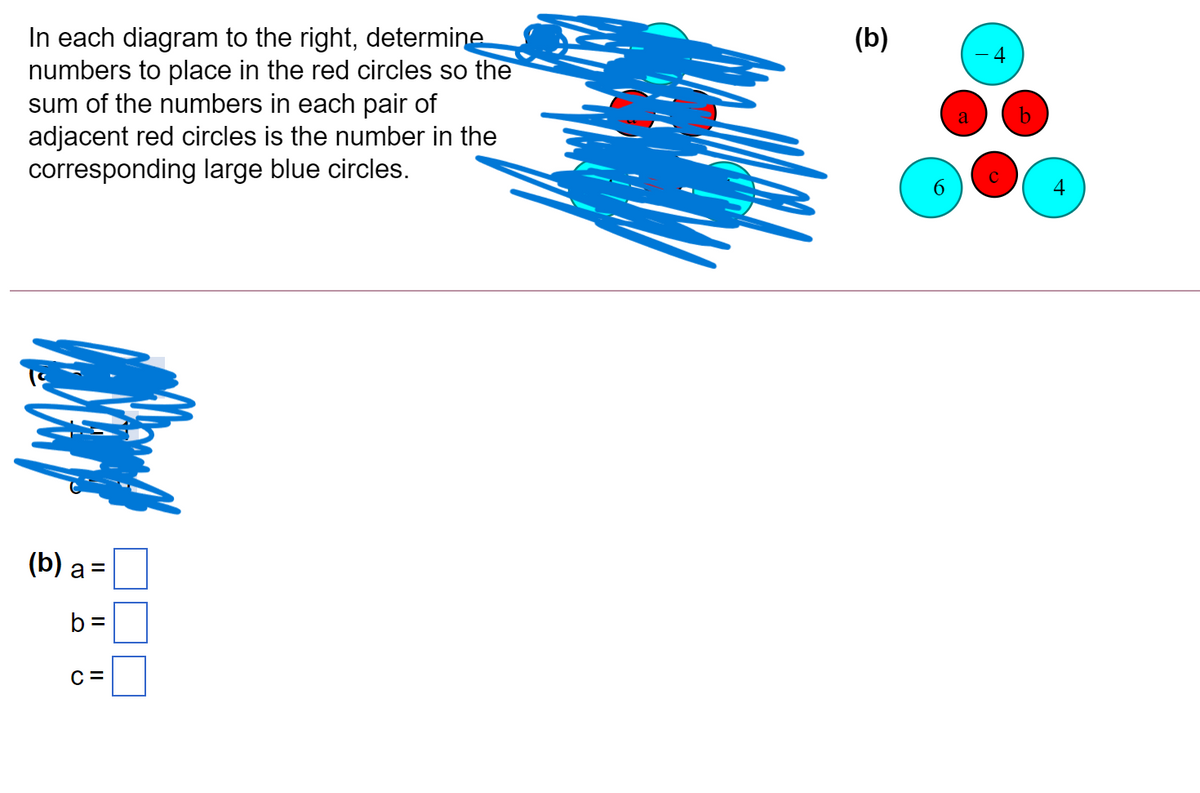 In each diagram to the right, determine
numbers to place in the red circles so the
sum of the numbers in each pair of
adjacent red circles is the number in the
corresponding large blue circles.
(b)
a
4
(b) а 3
b =
C =

