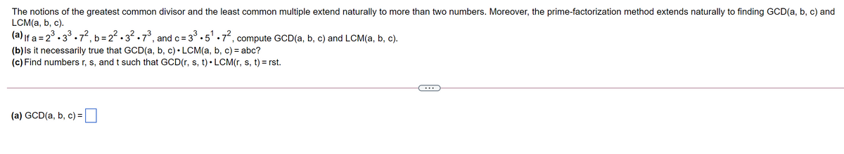 The notions of the greatest common divisor and the least common multiple extend naturally to more than two numbers. Moreover, the prime-factorization method extends naturally to finding GCD(a, b, c) and
LCM(a, b, c).
(a) If a = 23 . 33.7², b = 22 . 32 .7°, and c= 3°.5' .7, compute GCD(a, b, c) and LCM(a, b, c).
•5 •
(b)ls it necessarily true that GCD(a, b, c) • LCM(a, b, c) = abc?
(c) Find numbers r, s, and t such that GCD(r, s, t) • LCM(r, s, t) = rst.
(a) GCD(a, b, c) =
