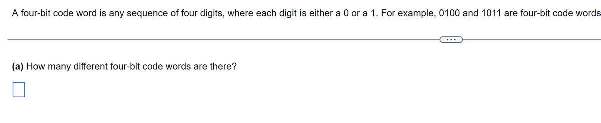 A four-bit code word is any sequence of four digits, where each digit is either a 0 or a 1. For example, 0100 and 1011 are four-bit code words
(a) How many different four-bit code words are there?
