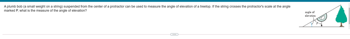A plumb bob (a small weight on a string) suspended from the center of a protractor can be used to measure the angle of elevation of a treetop. If the string crosses the protractor's scale at the angle
marked P, what is the measure of the angle of elevation?
angle of
elevation
...

