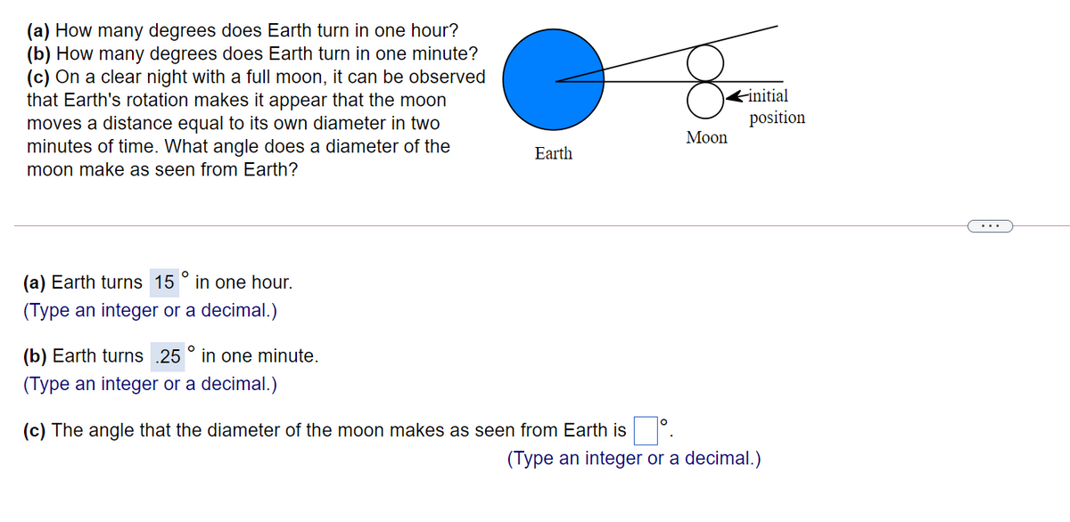 (a) How many degrees does Earth turn in one hour?
(b) How many degrees does Earth turn in one minute?
(c) On a clear night with a full moon, it can be observed
that Earth's rotation makes it appear that the moon
Kinitial
position
moves a distance equal to its own diameter in two
minutes of time. What angle does a diameter of the
moon make as seen from Earth?
Мoon
Earth
(a) Earth turns 15
in one hour.
(Type an integer or a decimal.)
(b) Earth turns .25 ° in one minute.
(Type an integer or a decimal.)
(c) The angle that the diameter of the moon makes as seen from Earth is
(Type an integer or a decimal.)
