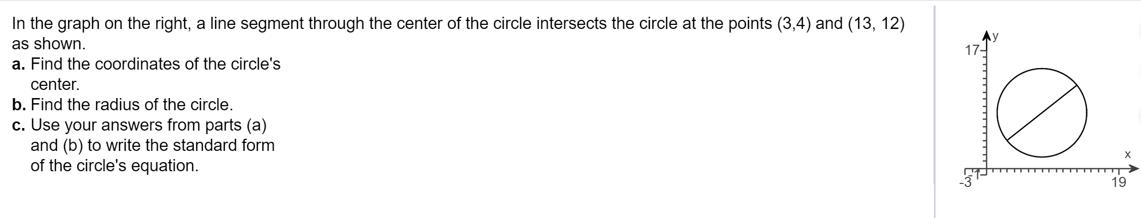 In the graph on the right, a line segment through the center of the circle intersects the circle at the points (3,4) and (13, 12)
as shown.
17-
a. Find the coordinates of the circle's
center.
b. Find the radius of the circle.
c. Use your answers from parts (a)
and (b) to write the standard form
of the circle's equation.
х
19
