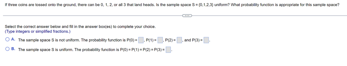 If three coins are tossed onto the ground, there can be 0, 1, 2, or all 3 that land heads. Is the sample space S = {0,1,2,3} uniform? What probability function is appropriate for this sample space?
Select the correct answer below and fill in the answer box(es) to complete your choice.
(Type integers or simplified fractions.)
A. The sample space S is not uniform. The probability function is P(0) =
P(1) =, P(2) = , and P(3) =.
B. The sample space S is uniform. The probability function is P(0) = P(1) = P(2) = P(3) =.
