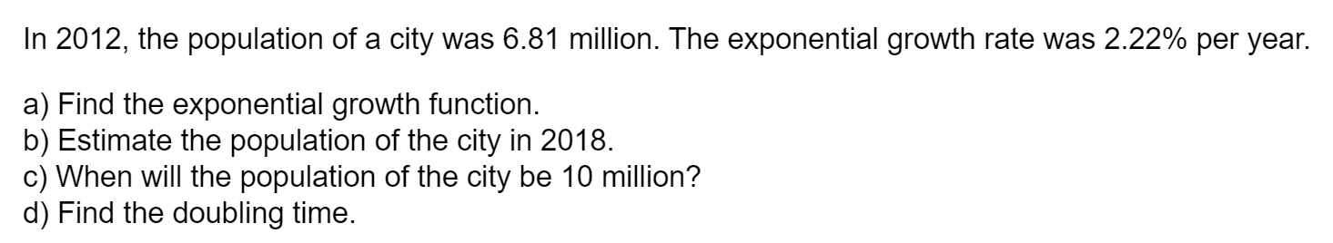 In 2012, the population of a city was 6.81 million. The exponential growth rate was 2.22% per year.
a) Find the exponential growth function.
b) Estimate the population of the city in 2018.
c) When will the population of the city be 10 million?
d) Find the doubling time.
