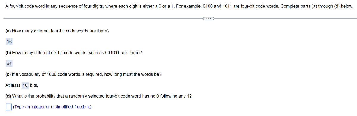 A four-bit code word is any sequence of four digits, where each digit is either a 0 or a 1. For example, 0100 and 1011 are four-bit code words. Complete parts (a) through (d) below.
(a) How many different four-bit code words are there?
16
(b) How many different six-bit code words, such as 001011, are there?
64
(c) If a vocabulary of 1000 code words is required, how long must the words be?
At least 10 bits.
(d) What is the probability that a randomly selected four-bit code word has no 0 following any 1?
|(Type an integer or a simplified fraction.)
