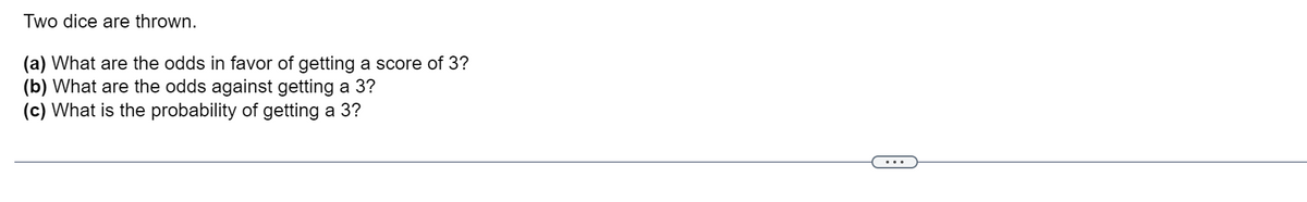 Two dice are thrown.
(a) What are the odds in favor of getting a score of 3?
(b) What are the odds against getting a 3?
(c) What is the probability of getting a 3?
