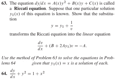 63. The equation dy/dx = A(x)y² + B(x)y + C(x) is called
a Riccati equation. Suppose that one particular solution
yı(x) of this equation is known. Show that the substitu-
tion
у %3D ут +
transforms the Riccati equation into the linear equation
dv
+ (B +2Ay1)v = -A.
dx
Use the method of Problem 63 to solve the equations in Prob-
given that y1(x) = x is a solution of each.
lems 64
dy
64.
+ y2 = 1 + x²
dx

