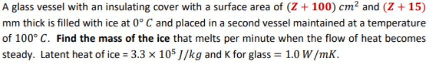 A glass vessel with an insulating cover with a surface area of (Z + 100) cm² and (Z + 15)
mm thick is filled with ice at 0° C and placed in a second vessel maintained at a temperature
of 100° C. Find the mass of the ice that melts per minute when the flow of heat becomes
steady. Latent heat of ice = 3.3 x 105 J/kg and K for glass = 1.0 W /mK.
%3!
